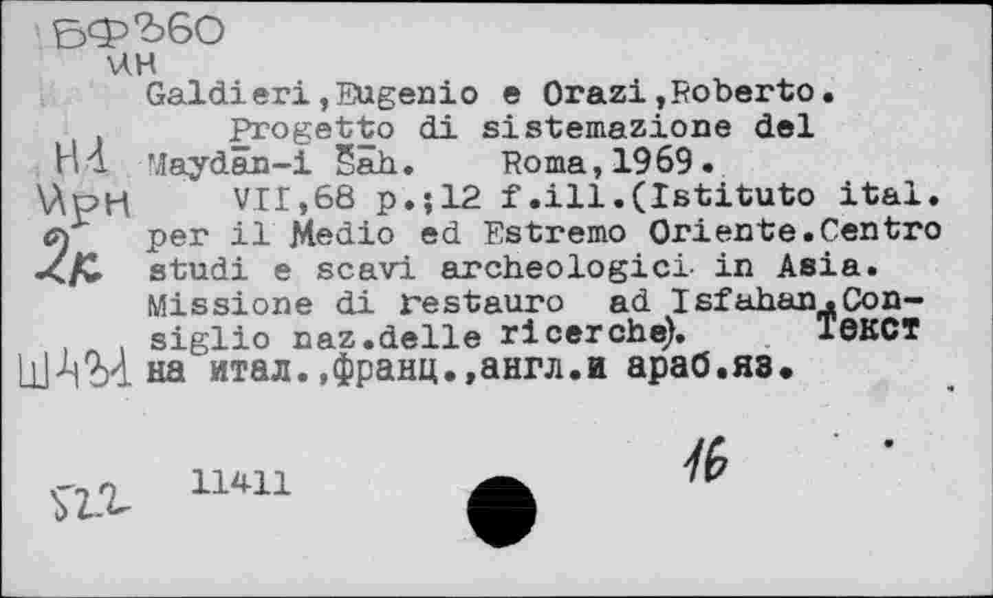 ﻿НА
ЬФ'ЬбО
ин
Galdieri, Eugenіо e Orazi,Roberto.
Progetto di sistemazione del Maydan-i Sah. Roma, 1969.
VII,68 p.;12 f .ill.(Istituto ital. Gf per il Medio ed Estremo Oriente.Centro X/w studi e scavi archeologicl in Asia.
Missione di restauro ad Isfahan.Con-,	. siglio naz.delie ricerche). ЇЄКСТ
111 1)04 на итал.,франц.,англ.и араб.яз.
ь'г.г lmi
/6